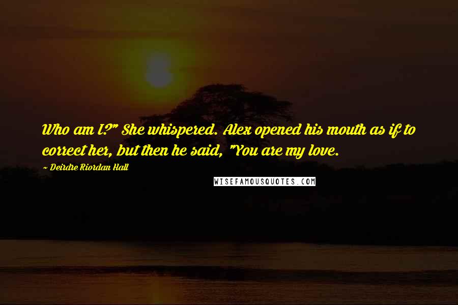 Deirdre Riordan Hall quotes: Who am I?" She whispered. Alex opened his mouth as if to correct her, but then he said, "You are my love. Deirdre Riordan Hall quotes: Who am I?" She whispered. Alex opened his mouth as if to correct her, but then he said, "You are my love.