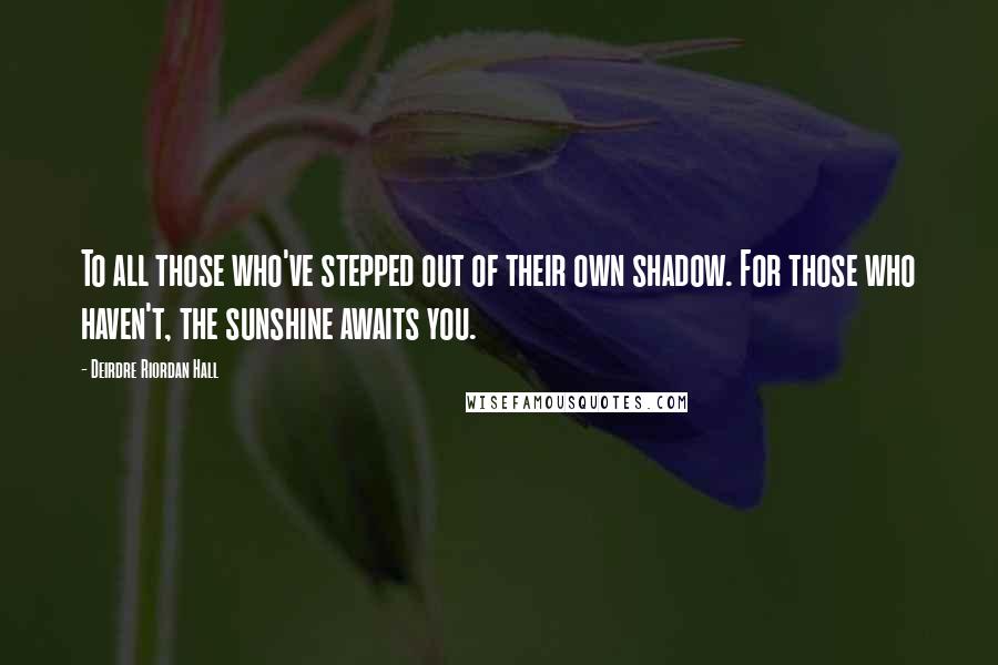 Deirdre Riordan Hall quotes: To all those who've stepped out of their own shadow. For those who haven't, the sunshine awaits you.