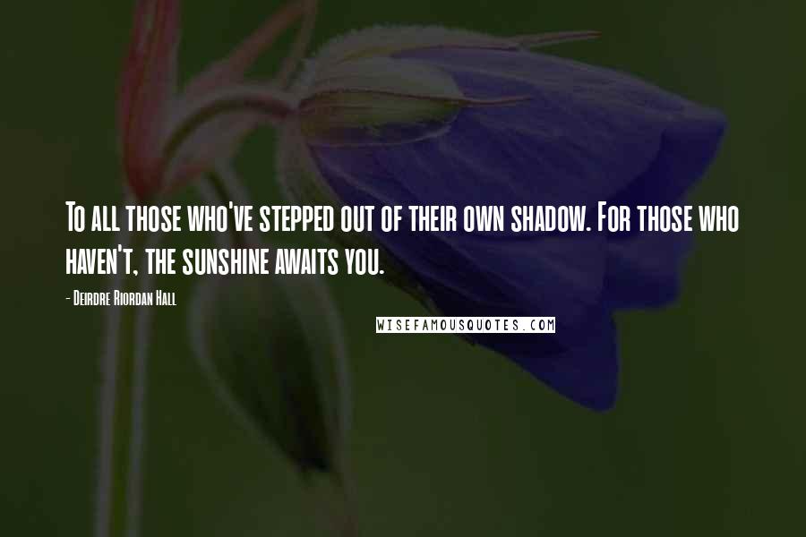 Deirdre Riordan Hall quotes: To all those who've stepped out of their own shadow. For those who haven't, the sunshine awaits you. Deirdre Riordan Hall quotes: To all those who've stepped out of their own shadow. For those who haven't, the sunshine awaits you.