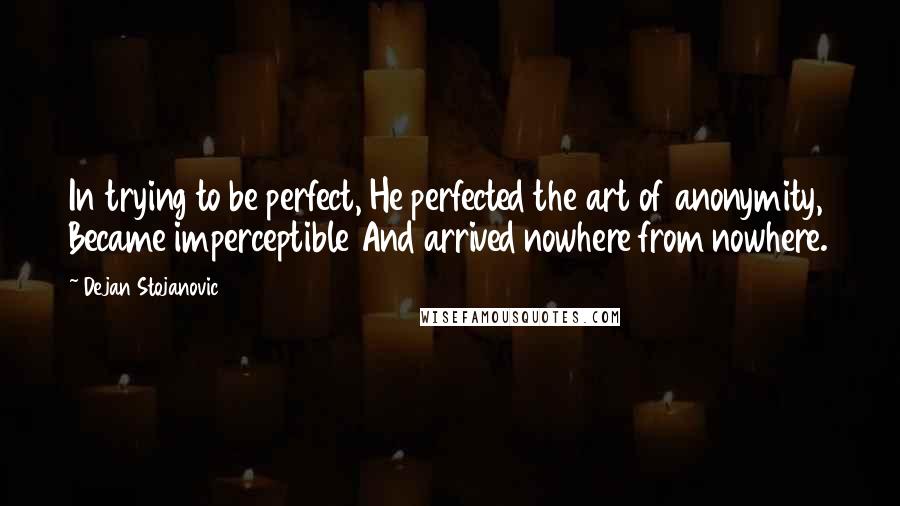Dejan Stojanovic quotes: In trying to be perfect, He perfected the art of anonymity, Became imperceptible And arrived nowhere from nowhere.