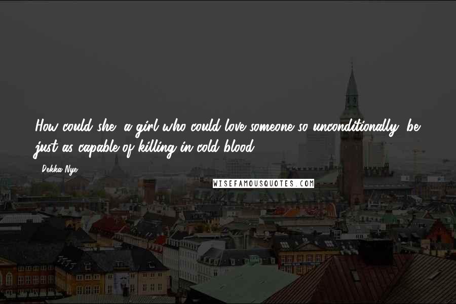 Dekka Nye quotes: How could she, a girl who could love someone so unconditionally, be just as capable of killing in cold blood? Dekka Nye quotes: How could she, a girl who could love someone so unconditionally, be just as capable of killing in cold blood?