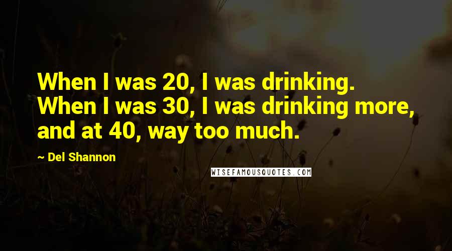 Del Shannon quotes: When I was 20, I was drinking. When I was 30, I was drinking more, and at 40, way too much.