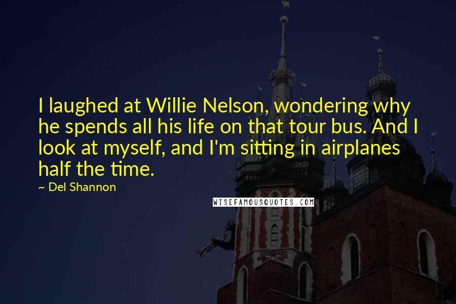 Del Shannon quotes: I laughed at Willie Nelson, wondering why he spends all his life on that tour bus. And I look at myself, and I'm sitting in airplanes half the time.