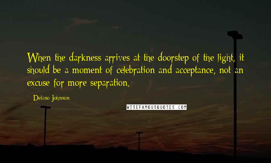 Delano Johnson quotes: When the darkness arrives at the doorstep of the light, it should be a moment of celebration and acceptance, not an excuse for more separation. Delano Johnson quotes: When the darkness arrives at the doorstep of the light, it should be a moment of celebration and acceptance, not an excuse for more separation.