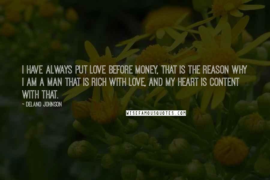 Delano Johnson quotes: I have always put love before money, that is the reason why I am a man that is rich with love, and my heart is content with that. Delano Johnson quotes: I have always put love before money, that is the reason why I am a man that is rich with love, and my heart is content with that.