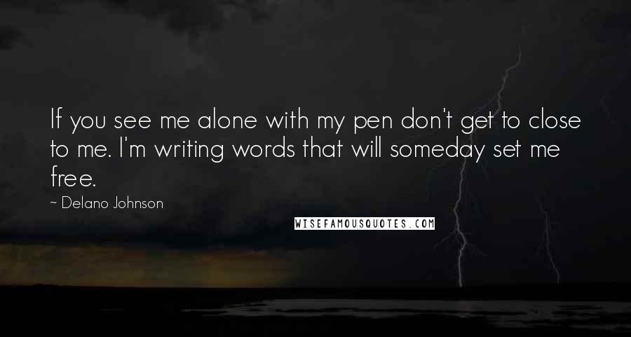 Delano Johnson quotes: If you see me alone with my pen don't get to close to me. I'm writing words that will someday set me free. Delano Johnson quotes: If you see me alone with my pen don't get to close to me. I'm writing words that will someday set me free.