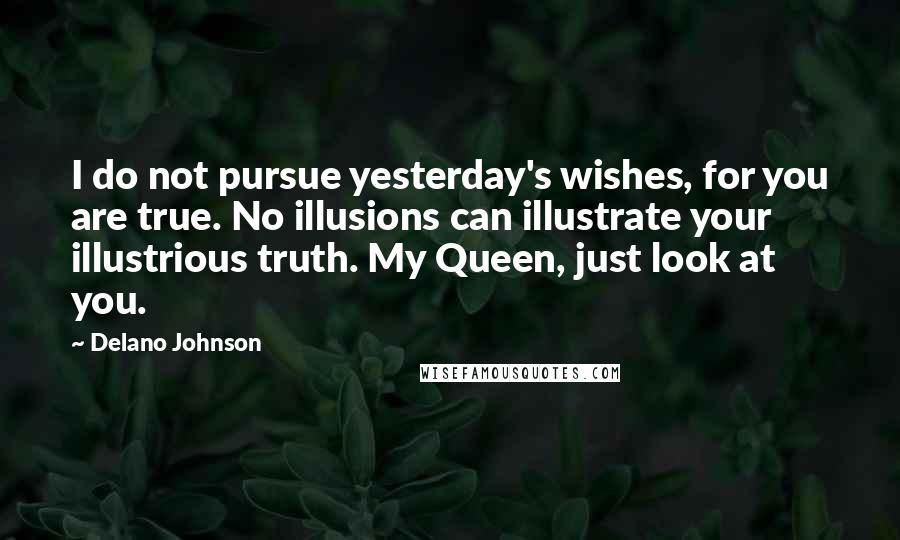 Delano Johnson quotes: I do not pursue yesterday's wishes, for you are true. No illusions can illustrate your illustrious truth. My Queen, just look at you.
