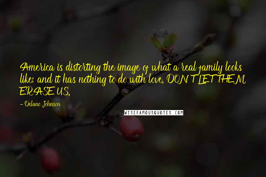 Delano Johnson quotes: America is distorting the image of what a real family looks like; and it has nothing to do with love. DON'T LET THEM ERASE US. Delano Johnson quotes: America is distorting the image of what a real family looks like; and it has nothing to do with love. DON'T LET THEM ERASE US.