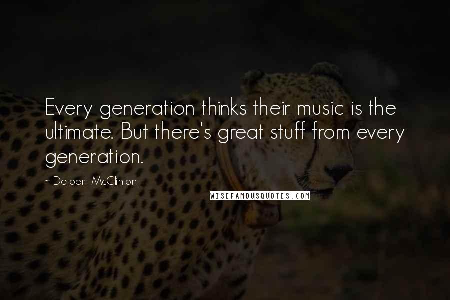 Delbert McClinton quotes: Every generation thinks their music is the ultimate. But there's great stuff from every generation.