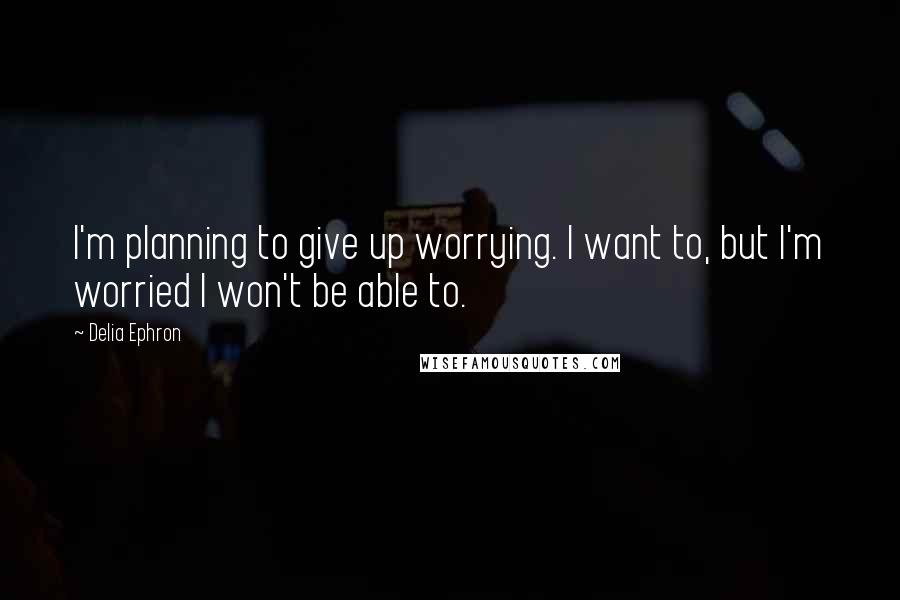 Delia Ephron quotes: I'm planning to give up worrying. I want to, but I'm worried I won't be able to.