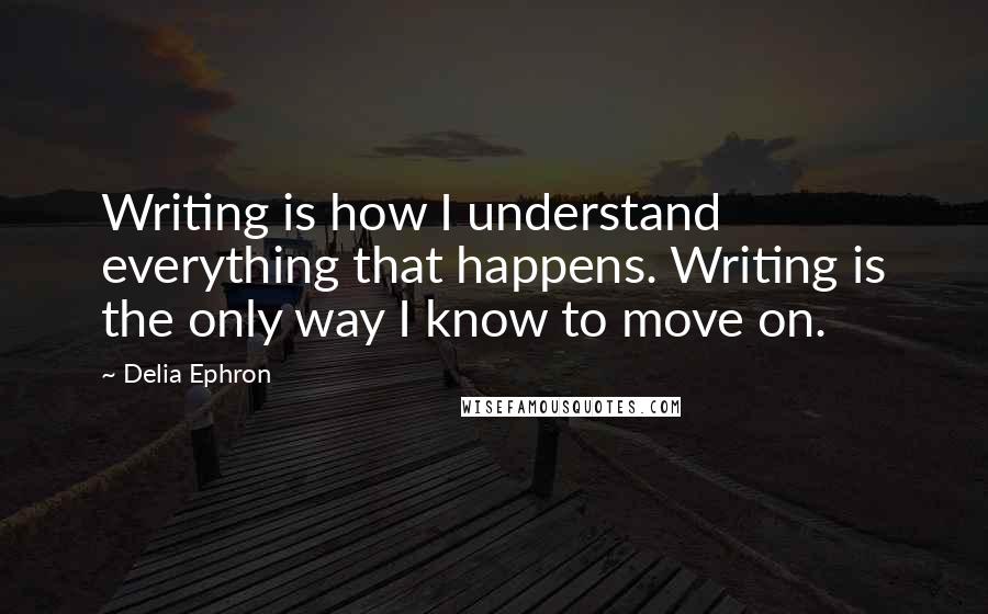 Delia Ephron quotes: Writing is how I understand everything that happens. Writing is the only way I know to move on.