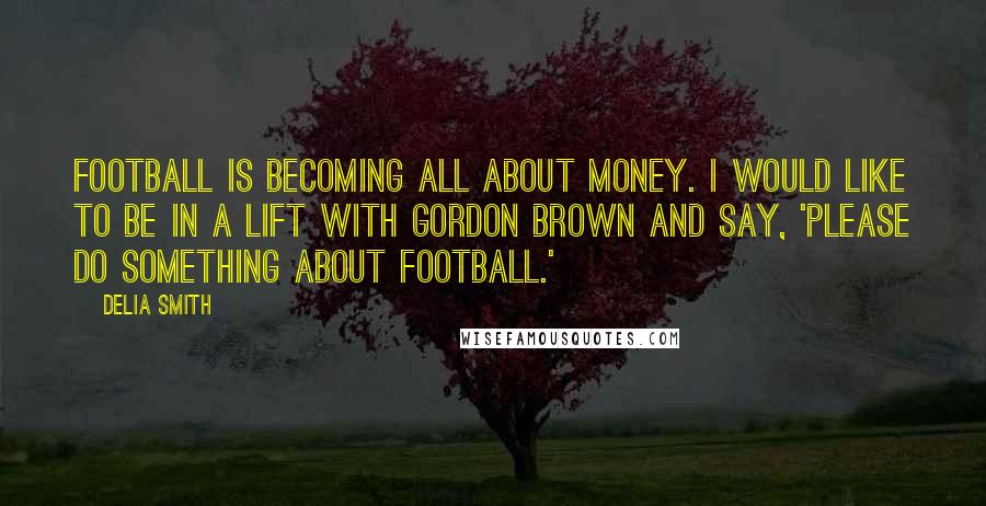 Delia Smith quotes: Football is becoming all about money. I would like to be in a lift with Gordon Brown and say, 'Please do something about football.' Delia Smith quotes: Football is becoming all about money. I would like to be in a lift with Gordon Brown and say, 'Please do something about football.'