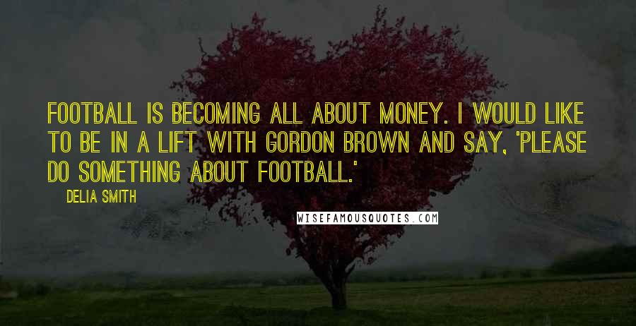 Delia Smith quotes: Football is becoming all about money. I would like to be in a lift with Gordon Brown and say, 'Please do something about football.'