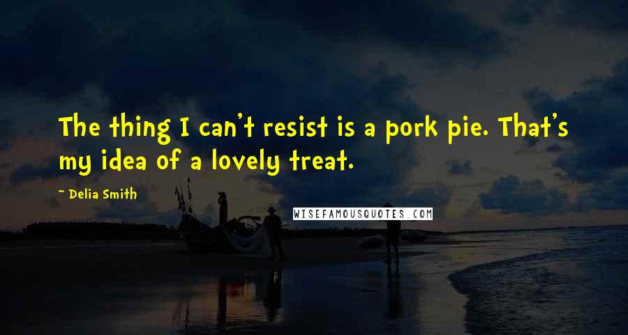 Delia Smith quotes: The thing I can't resist is a pork pie. That's my idea of a lovely treat.