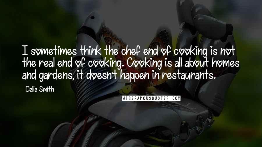 Delia Smith quotes: I sometimes think the chef end of cooking is not the real end of cooking. Cooking is all about homes and gardens, it doesn't happen in restaurants.