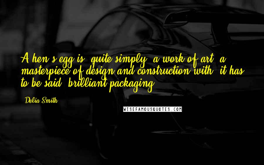 Delia Smith quotes: A hen's egg is, quite simply, a work of art, a masterpiece of design and construction with, it has to be said, brilliant packaging! Delia Smith quotes: A hen's egg is, quite simply, a work of art, a masterpiece of design and construction with, it has to be said, brilliant packaging!