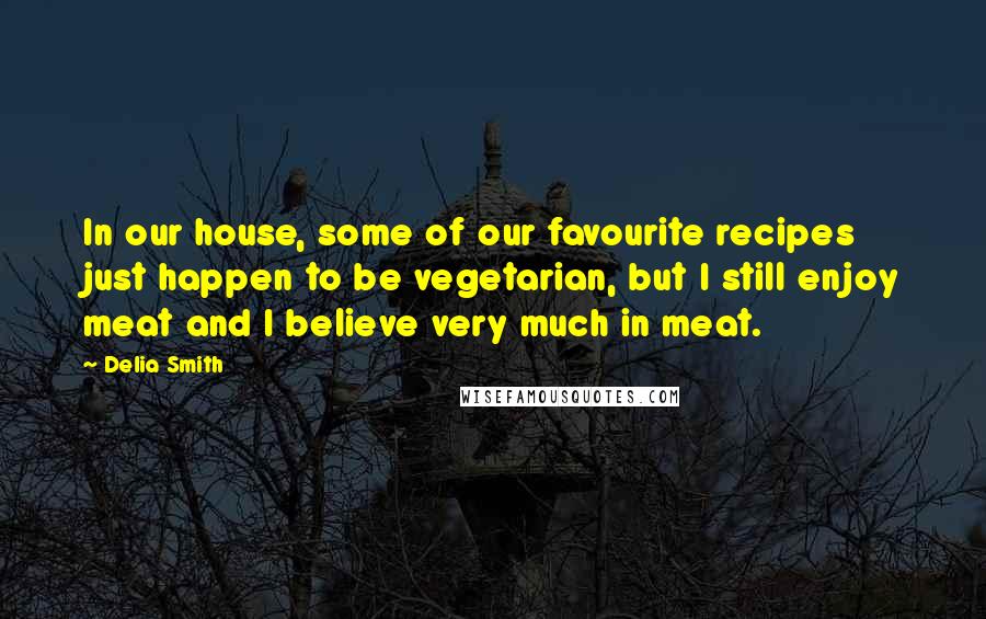Delia Smith quotes: In our house, some of our favourite recipes just happen to be vegetarian, but I still enjoy meat and I believe very much in meat.