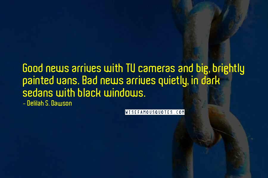 Delilah S. Dawson quotes: Good news arrives with TV cameras and big, brightly painted vans. Bad news arrives quietly, in dark sedans with black windows. Delilah S. Dawson quotes: Good news arrives with TV cameras and big, brightly painted vans. Bad news arrives quietly, in dark sedans with black windows.