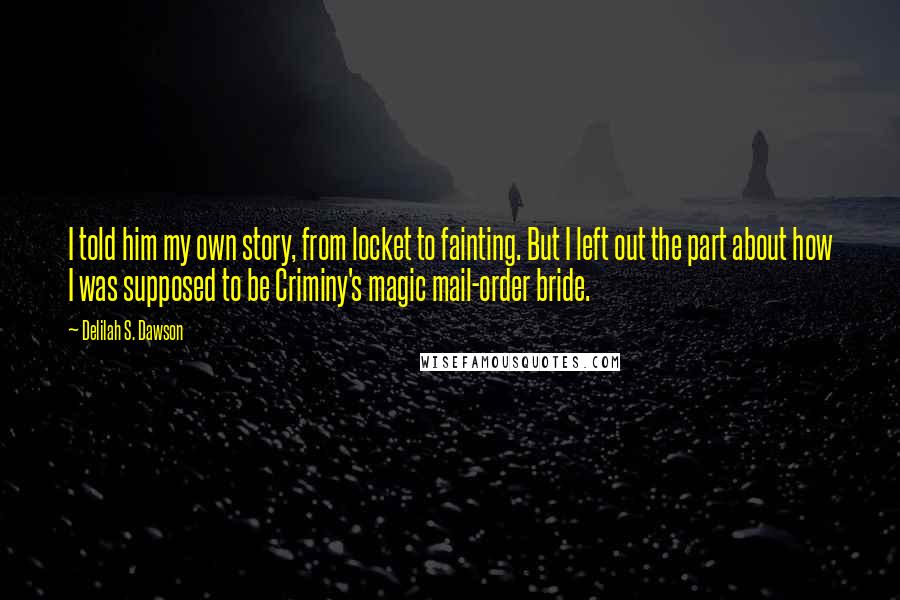 Delilah S. Dawson quotes: I told him my own story, from locket to fainting. But I left out the part about how I was supposed to be Criminy's magic mail-order bride. Delilah S. Dawson quotes: I told him my own story, from locket to fainting. But I left out the part about how I was supposed to be Criminy's magic mail-order bride.