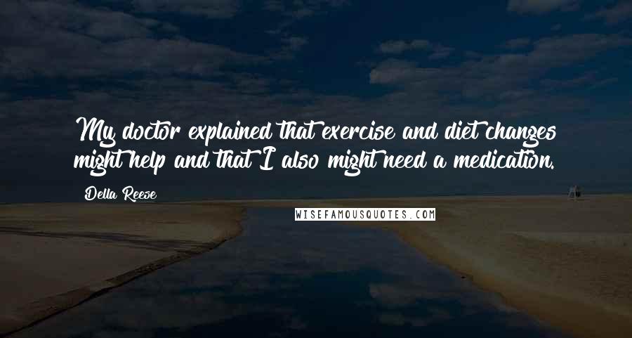 Della Reese quotes: My doctor explained that exercise and diet changes might help and that I also might need a medication. Della Reese quotes: My doctor explained that exercise and diet changes might help and that I also might need a medication.