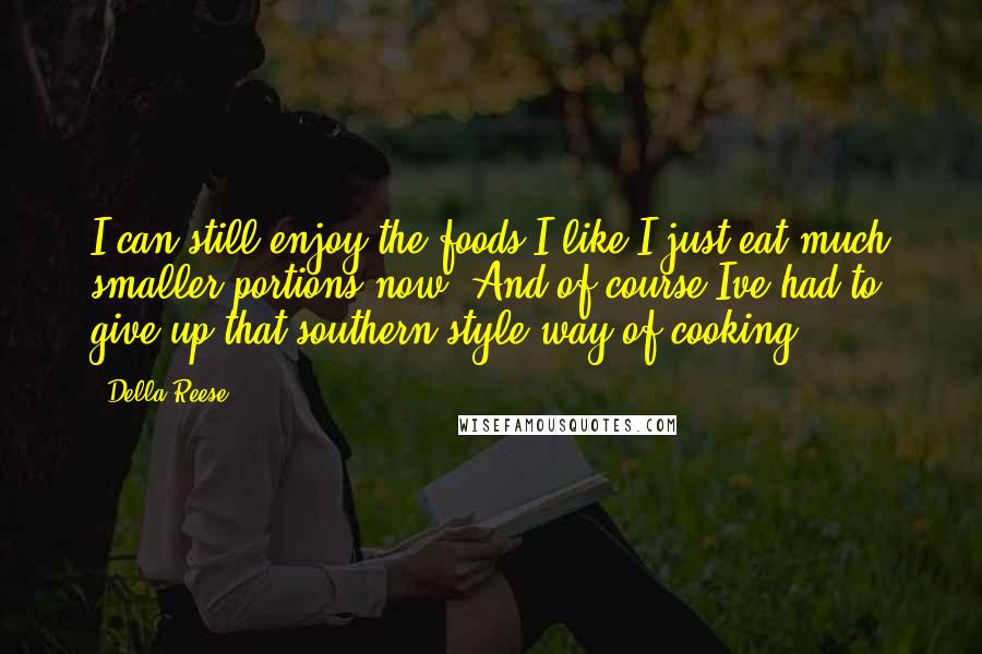 Della Reese quotes: I can still enjoy the foods I like I just eat much smaller portions now. And of course Ive had to give up that southern style way of cooking. Della Reese quotes: I can still enjoy the foods I like I just eat much smaller portions now. And of course Ive had to give up that southern style way of cooking.