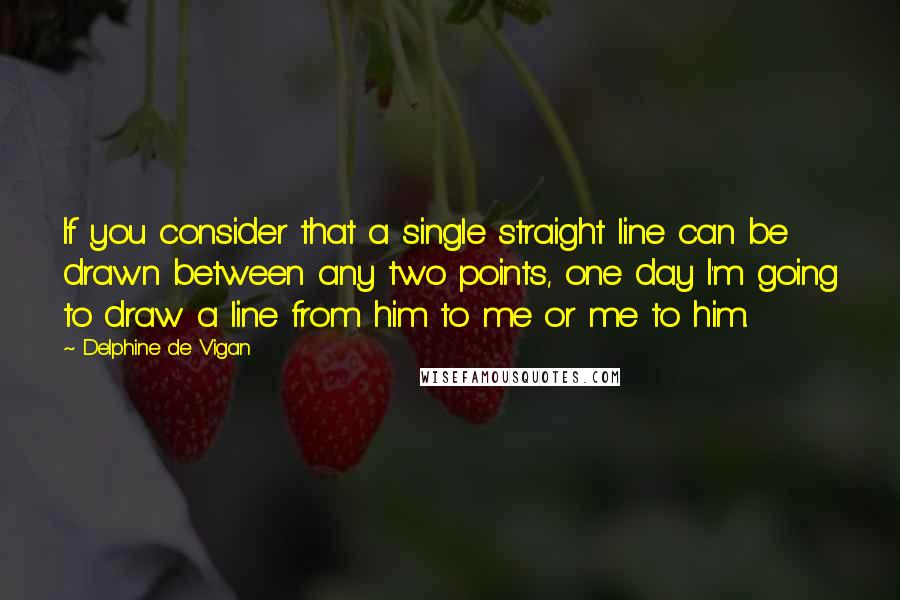 Delphine De Vigan quotes: If you consider that a single straight line can be drawn between any two points, one day I'm going to draw a line from him to me or me to