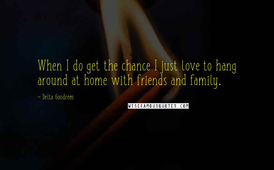 Delta Goodrem quotes: When I do get the chance I just love to hang around at home with friends and family.