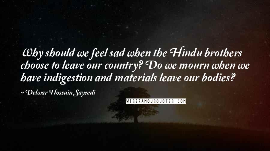 Delwar Hossain Sayeedi quotes: Why should we feel sad when the Hindu brothers choose to leave our country? Do we mourn when we have indigestion and materials leave our bodies?