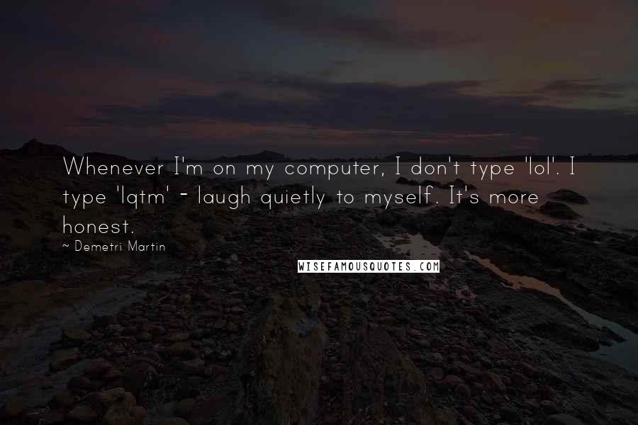 Demetri Martin quotes: Whenever I'm on my computer, I don't type 'lol'. I type 'lqtm' - laugh quietly to myself. It's more honest.