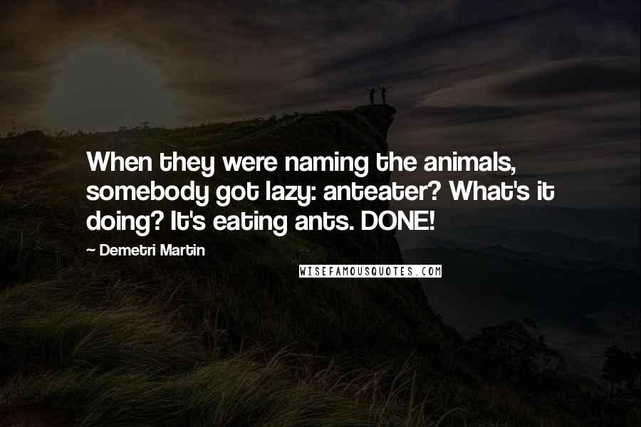 Demetri Martin quotes: When they were naming the animals, somebody got lazy: anteater? What's it doing? It's eating ants. DONE!