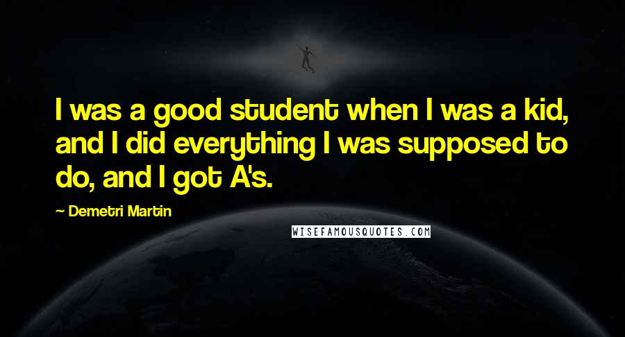 Demetri Martin quotes: I was a good student when I was a kid, and I did everything I was supposed to do, and I got A's.
