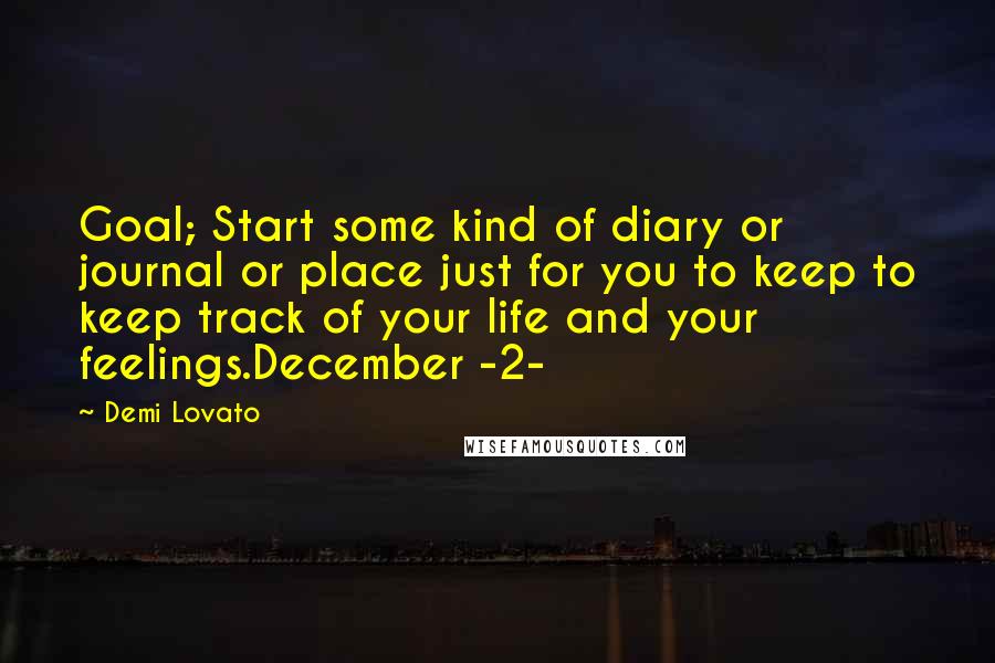 Demi Lovato quotes: Goal; Start some kind of diary or journal or place just for you to keep to keep track of your life and your feelings.December -2- Demi Lovato quotes: Goal; Start some kind of diary or journal or place just for you to keep to keep track of your life and your feelings.December -2-