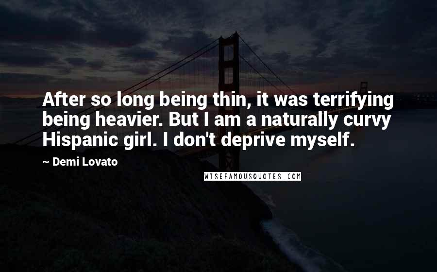 Demi Lovato quotes: After so long being thin, it was terrifying being heavier. But I am a naturally curvy Hispanic girl. I don't deprive myself. Demi Lovato quotes: After so long being thin, it was terrifying being heavier. But I am a naturally curvy Hispanic girl. I don't deprive myself.