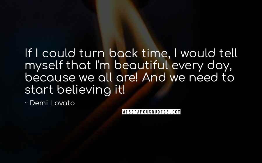 Demi Lovato quotes: If I could turn back time, I would tell myself that I'm beautiful every day, because we all are! And we need to start believing it! Demi Lovato quotes: If I could turn back time, I would tell myself that I'm beautiful every day, because we all are! And we need to start believing it!