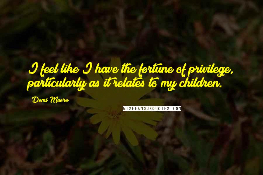 Demi Moore quotes: I feel like I have the fortune of privilege, particularly as it relates to my children.