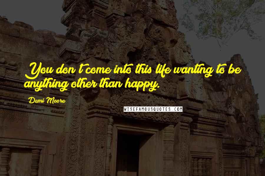 Demi Moore quotes: You don't come into this life wanting to be anything other than happy.