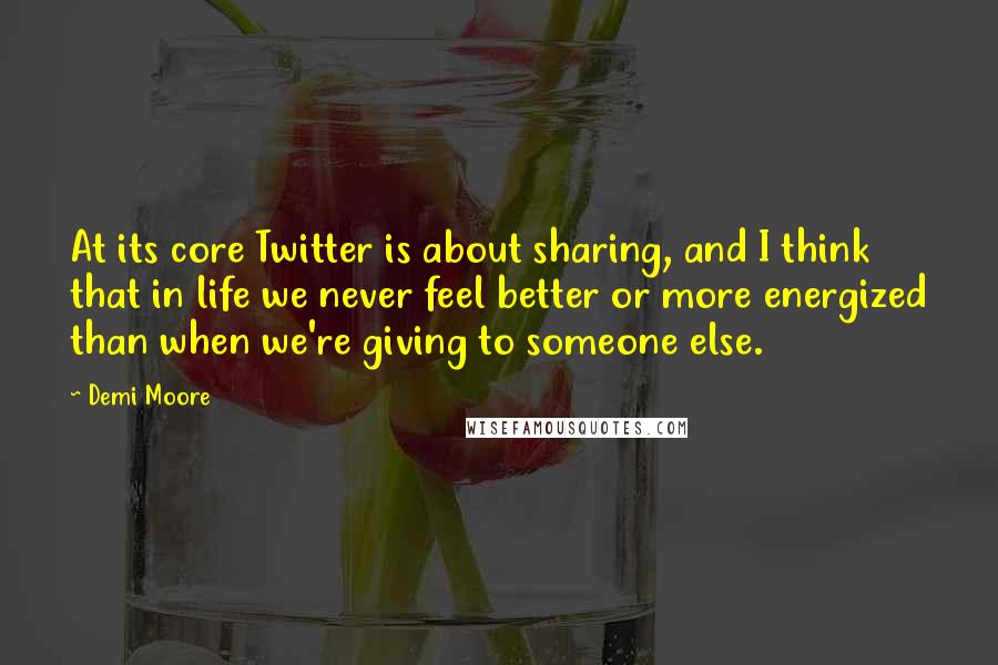 Demi Moore quotes: At its core Twitter is about sharing, and I think that in life we never feel better or more energized than when we're giving to someone else.