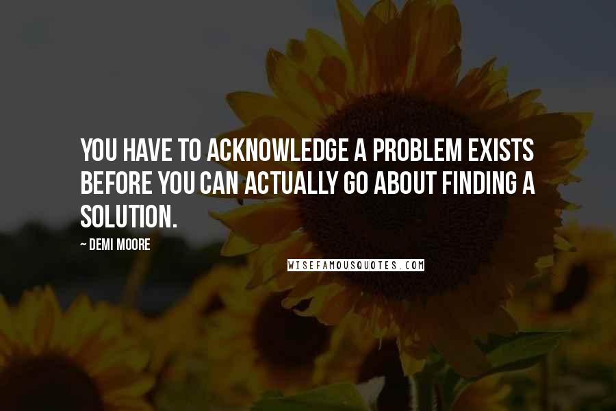 Demi Moore quotes: You have to acknowledge a problem exists before you can actually go about finding a solution.
