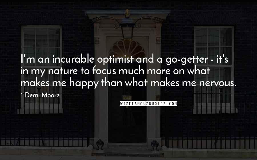 Demi Moore quotes: I'm an incurable optimist and a go-getter - it's in my nature to focus much more on what makes me happy than what makes me nervous. Demi Moore quotes: I'm an incurable optimist and a go-getter - it's in my nature to focus much more on what makes me happy than what makes me nervous.