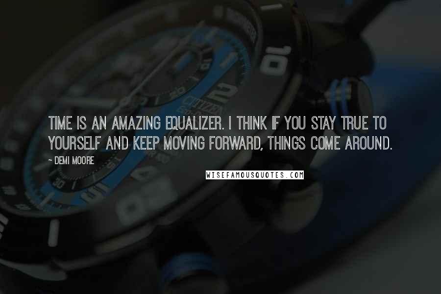 Demi Moore quotes: Time is an amazing equalizer. I think if you stay true to yourself and keep moving forward, things come around. Demi Moore quotes: Time is an amazing equalizer. I think if you stay true to yourself and keep moving forward, things come around.