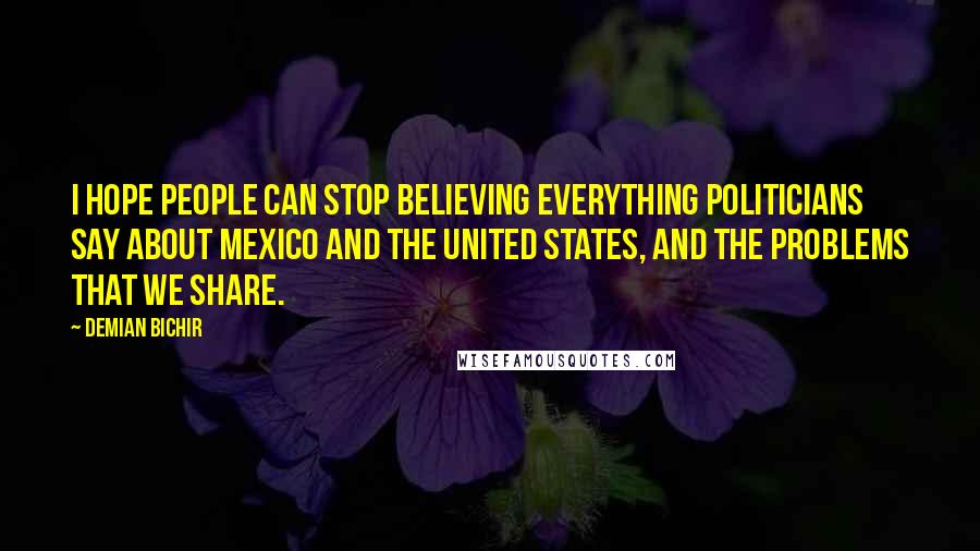 Demian Bichir quotes: I hope people can stop believing everything politicians say about Mexico and the United States, and the problems that we share.