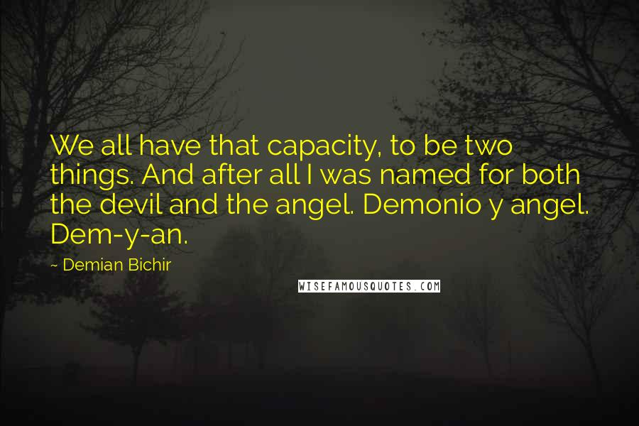 Demian Bichir quotes: We all have that capacity, to be two things. And after all I was named for both the devil and the angel. Demonio y angel. Dem-y-an. Demian Bichir quotes: We all have that capacity, to be two things. And after all I was named for both the devil and the angel. Demonio y angel. Dem-y-an.