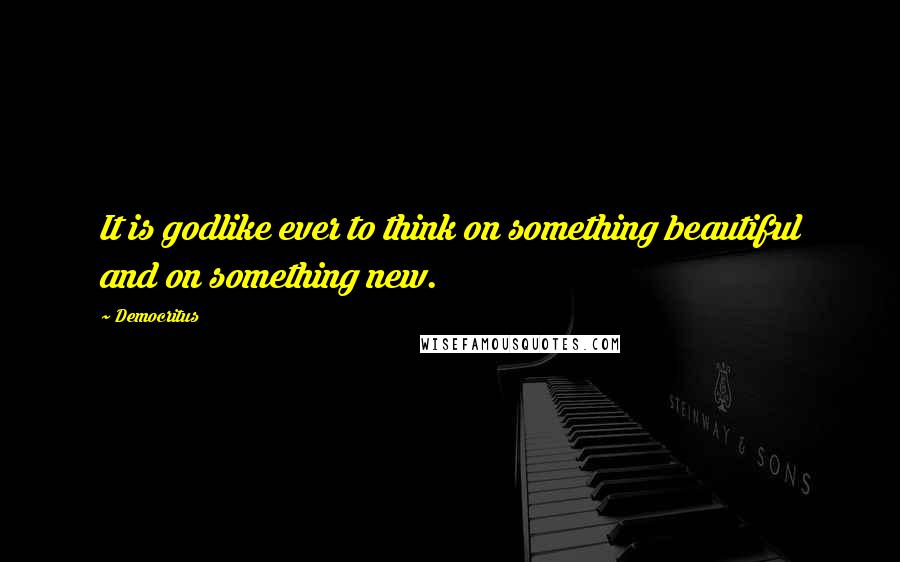 Democritus quotes: It is godlike ever to think on something beautiful and on something new.