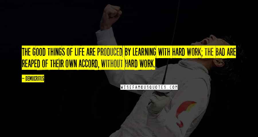 Democritus quotes: The good things of life are produced by learning with hard work; the bad are reaped of their own accord, without hard work.