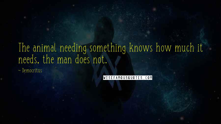 Democritus quotes: The animal needing something knows how much it needs, the man does not.