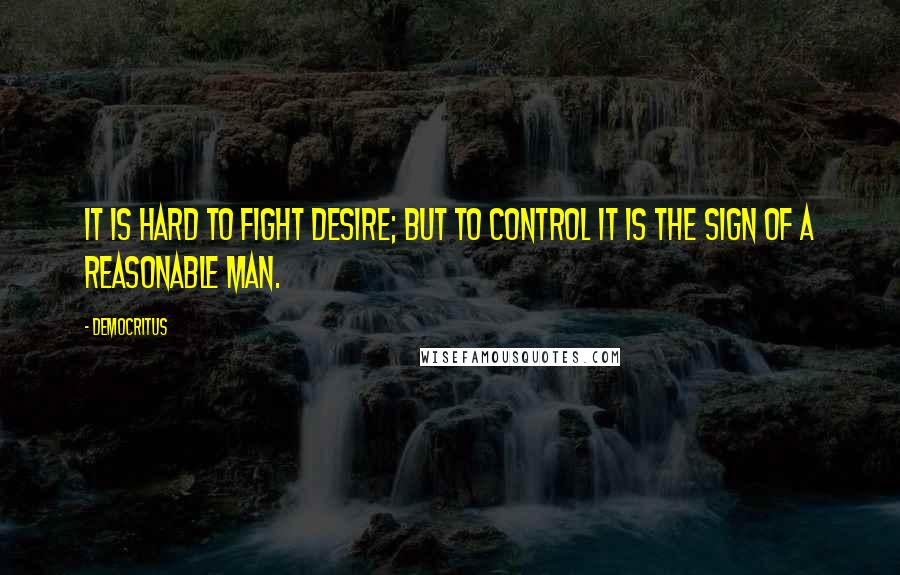 Democritus quotes: It is hard to fight desire; but to control it is the sign of a reasonable man.