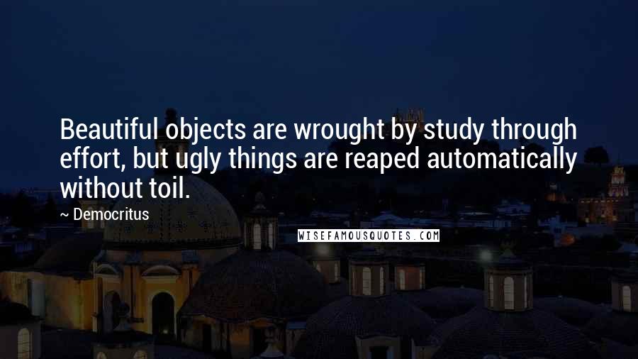 Democritus quotes: Beautiful objects are wrought by study through effort, but ugly things are reaped automatically without toil.