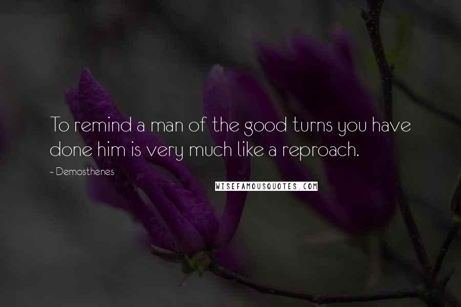 Demosthenes quotes: To remind a man of the good turns you have done him is very much like a reproach.