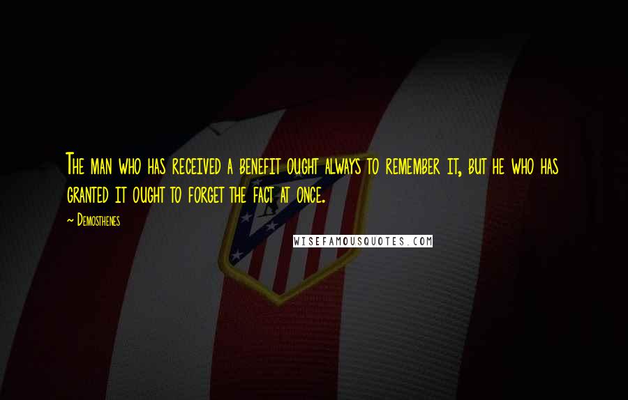 Demosthenes quotes: The man who has received a benefit ought always to remember it, but he who has granted it ought to forget the fact at once.