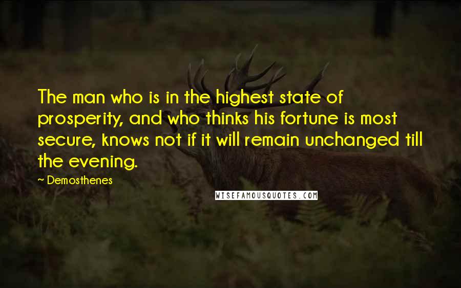 Demosthenes quotes: The man who is in the highest state of prosperity, and who thinks his fortune is most secure, knows not if it will remain unchanged till the evening. Demosthenes quotes: The man who is in the highest state of prosperity, and who thinks his fortune is most secure, knows not if it will remain unchanged till the evening.